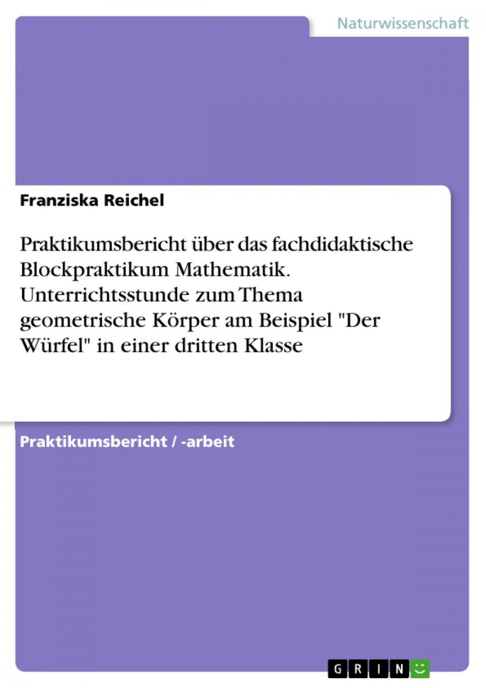 Big bigCover of Praktikumsbericht über das fachdidaktische Blockpraktikum Mathematik. Unterrichtsstunde zum Thema geometrische Körper am Beispiel 'Der Würfel' in einer dritten Klasse