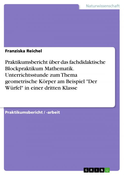 Cover of the book Praktikumsbericht über das fachdidaktische Blockpraktikum Mathematik. Unterrichtsstunde zum Thema geometrische Körper am Beispiel 'Der Würfel' in einer dritten Klasse by Franziska Reichel, GRIN Verlag