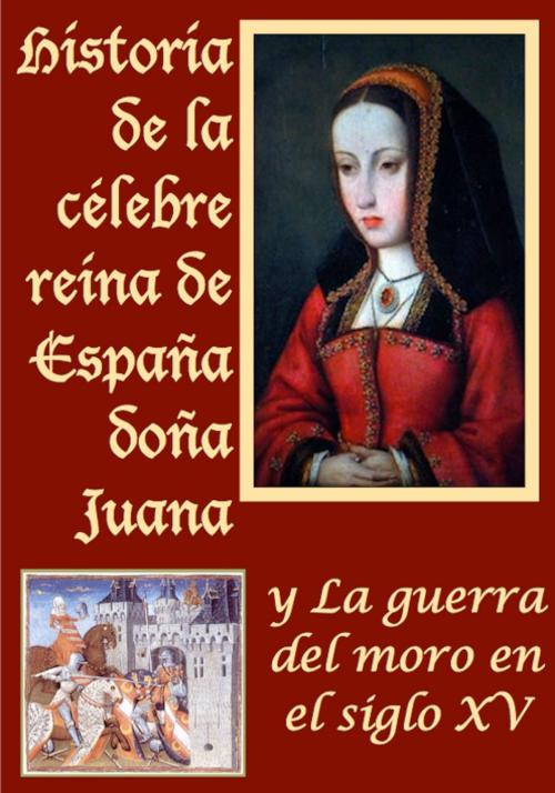 Cover of the book Historia de la celebre reina de España doña Juana llamada vulgarmente la loca y La guerra del moro by Anónimo, Marcos Jiménez de la Espada, Açedrex Publishing