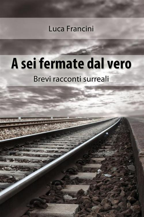 Cover of the book A Sei Fermate dal Vero. Brevi Racconti Surreali by Luca Francini, Luca Francini