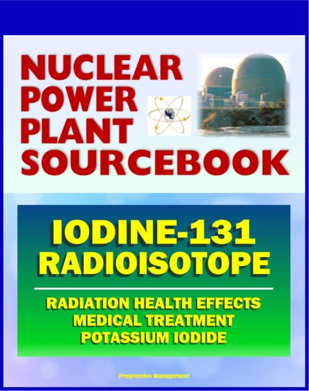 Big bigCover of 2011 Nuclear Power Plant Sourcebook: Iodine-131 Radioisotope, Radiation Health Effects and Toxicological Profile, Medical Treatment with Potassium Iodide, Fukushima Accident Radioactive Release