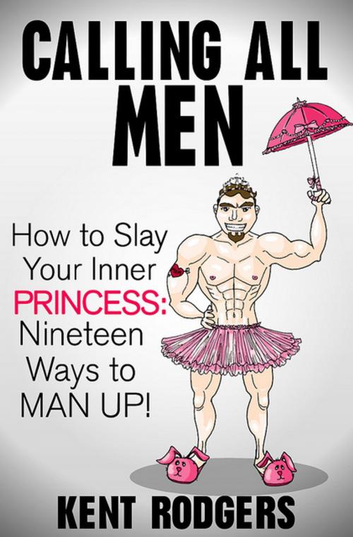 Cover of the book Calling All Men: How to Slay Your Inner Princess, Nineteen Ways to Man Up by Kent Rodgers, Kent Rodgers