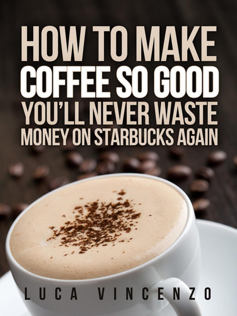 Big bigCover of How to Make Coffee So Good You'll Never Waste Money on Starbucks Again