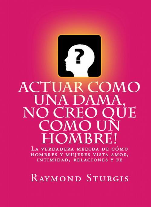 Cover of the book AcTuar Como Una Dama, No Creo Que Como Un Hombre!: La verdadera medida de cómo hombres y mujeres vista amor, intimidad, relaciones y fe by Raymond Sturgis, Raymond Sturgis