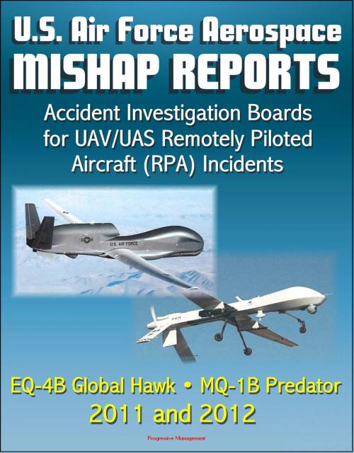 Cover of the book U.S. Air Force Aerospace Mishap Reports: Accident Investigation Boards for UAV/UAS Remotely Piloted Aircraft (RPA) Incidents Involving the EQ-4B Global Hawk and MQ-1B Predator in 2011 and 2012 by Progressive Management, Progressive Management