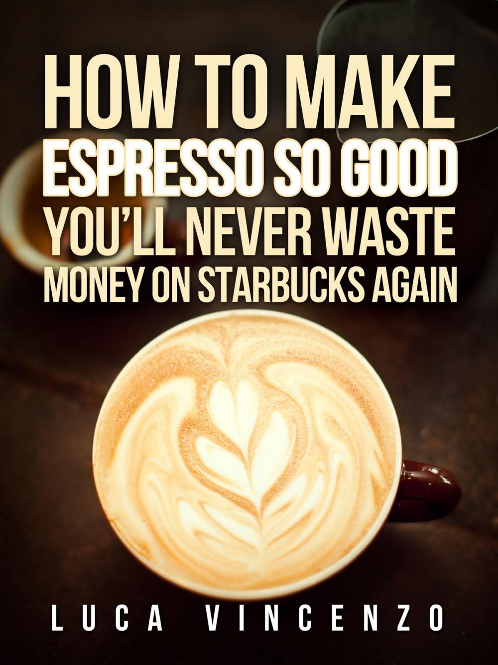 Big bigCover of How to Make Espresso So Good You'll Never Waste Money on Starbucks Again