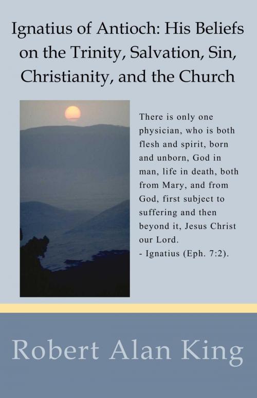 Cover of the book Ignatius of Antioch: His Beliefs on the Trinity, Salvation, Sin, Christianity, and the Church by Robert Alan King, Robert Alan King