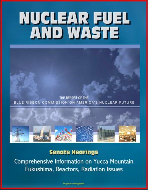 Cover of the book Nuclear Fuel and Waste: The Report of the Blue Ribbon Commission on America's Nuclear Future, Senate Hearings, Comprehensive Information on Yucca Mountain, Fukushima, Reactors, Radiation Issues by Progressive Management, Progressive Management