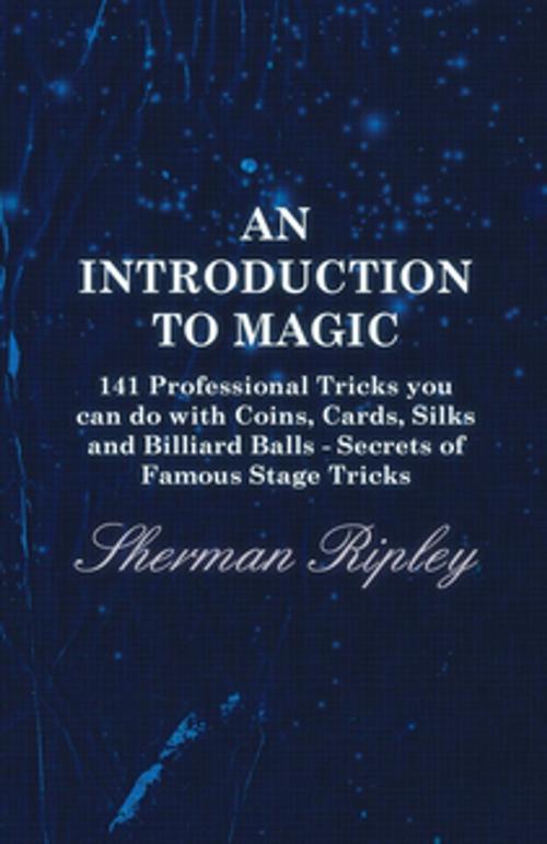 Cover of the book An Introduction to Magic - 141 Professional Tricks You Can Do with Coins, Cards, Silks and Billiard Balls - Secrets of Famous Stage Tricks by Sherman Ripley, Read Books Ltd.