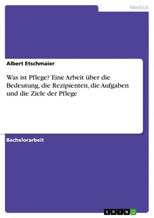 Cover of the book Was ist Pflege? Eine Arbeit über die Bedeutung, die Rezipienten, die Aufgaben und die Ziele der Pflege by Albert Etschmaier, GRIN Verlag