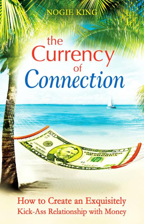 Cover of the book The Currency of Connection: How to Create an Exquisitely Kick-Ass Relationship with Money by Nogie King, Nogie King