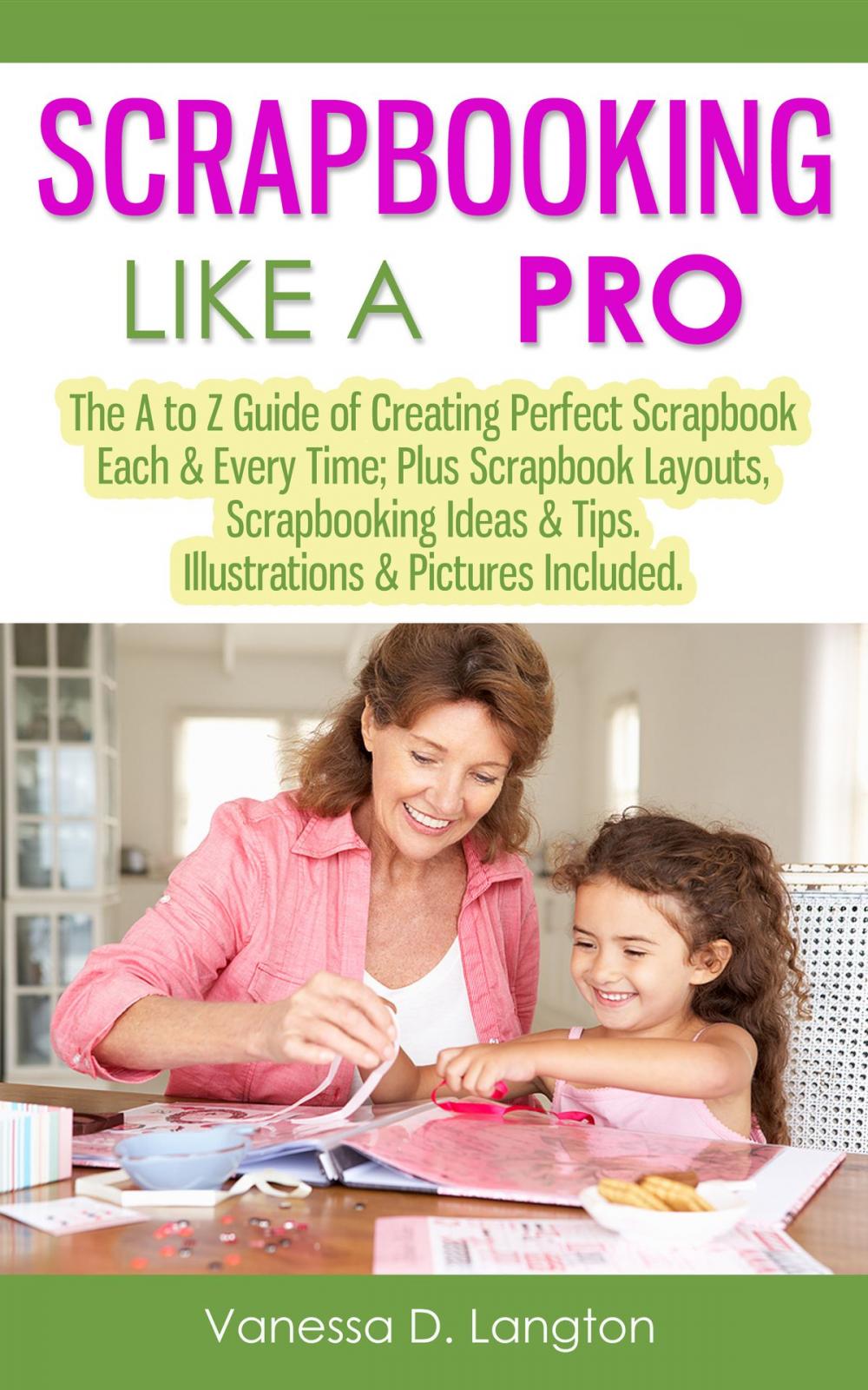 Big bigCover of Scrapbooking Like A Pro: The A to Z Guide of Creating Perfect Scrapbook Each & Every Time, Scrapbook Layouts, Scrapbooking Ideas & Tips. Illustrations & Pictures Included