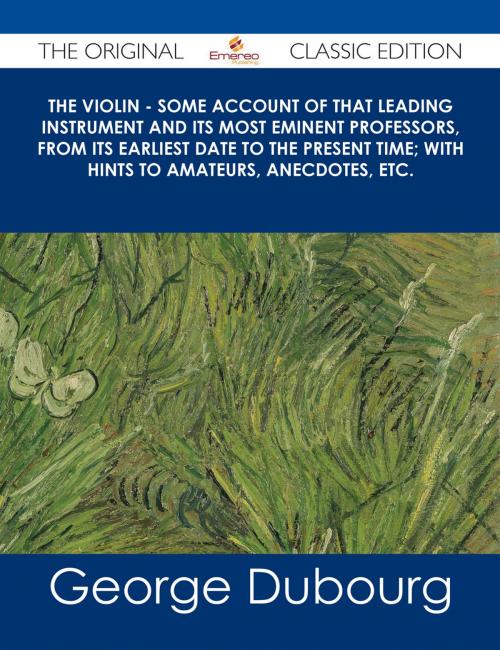 Cover of the book The Violin - Some Account of That Leading Instrument and Its Most Eminent Professors, from Its Earliest Date to the Present Time; with Hints to Amateurs, Anecdotes, etc. - The Original Classic Edition by George Dubourg, Emereo Publishing