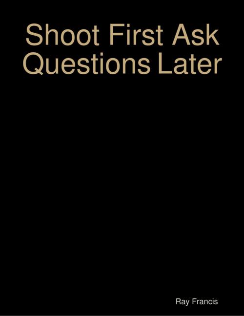 Cover of the book Shoot First Ask Questions Later by Ray Francis, Lulu.com