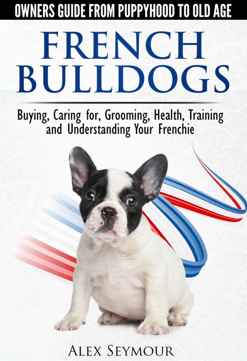 Cover of the book French Bulldogs: Owners Guide from Puppy to Old Age Choosing, Caring for, Grooming, Health, Training, and Understanding Your Frenchie by Alex Seymour, Alex Seymour