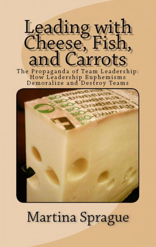 Cover of the book Leading with Cheese, Fish, and Carrots: The Propaganda of Team Leadership: How Leadership Euphemisms Demoralize and Destroy Teams by Martina Sprague, Martina Sprague