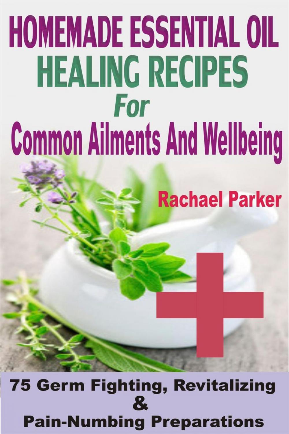 Big bigCover of Homemade Essential Oil Healing Recipes For Common Ailments And Wellbeing: 75 Germ Fighting, Revitalizing And Pain-Numbing Preparations