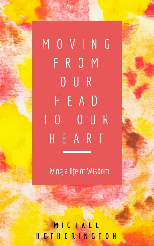 Cover of the book Moving From Your Head to Your Heart: Living a Life of Wisdom by Michael Hetherington, Michael Hetherington