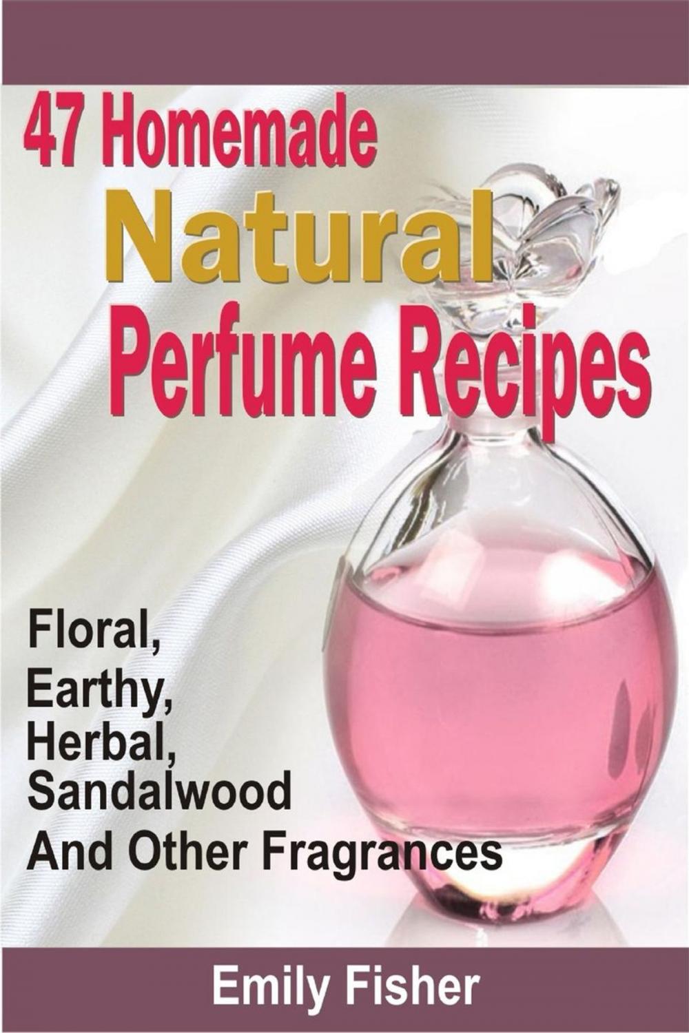 Big bigCover of 47 Homemade Natural Perfume Recipes: Floral, Earthy, Herbal, Sandalwood And Other Fragrances