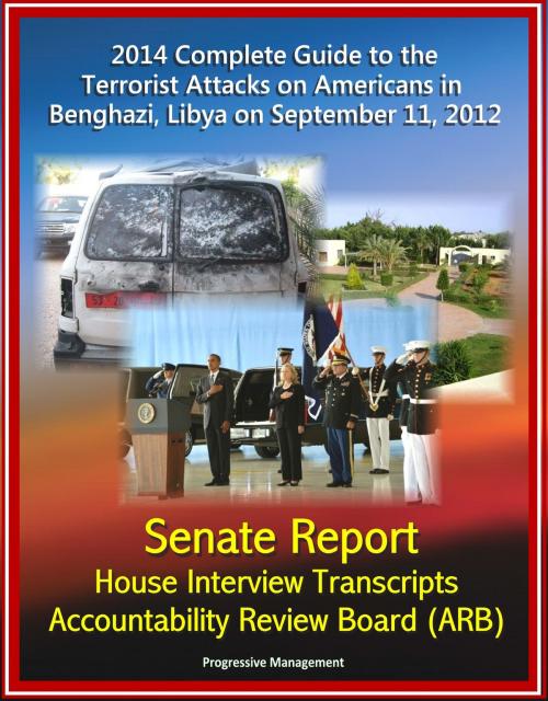 Cover of the book 2014 Complete Guide to the Terrorist Attacks on Americans in Benghazi, Libya on September 11, 2012: Senate Report, House Interview Transcripts, Accountability Review Board (ARB) by Progressive Management, Progressive Management