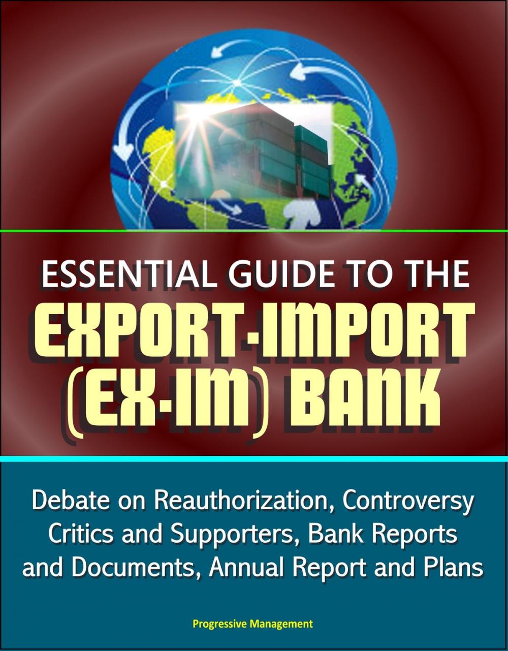 Big bigCover of Essential Guide to the Export-Import (Ex-Im) Bank: Debate on Reauthorization, Controversy, Critics and Supporters, Bank Reports and Documents, Annual Report and Plans