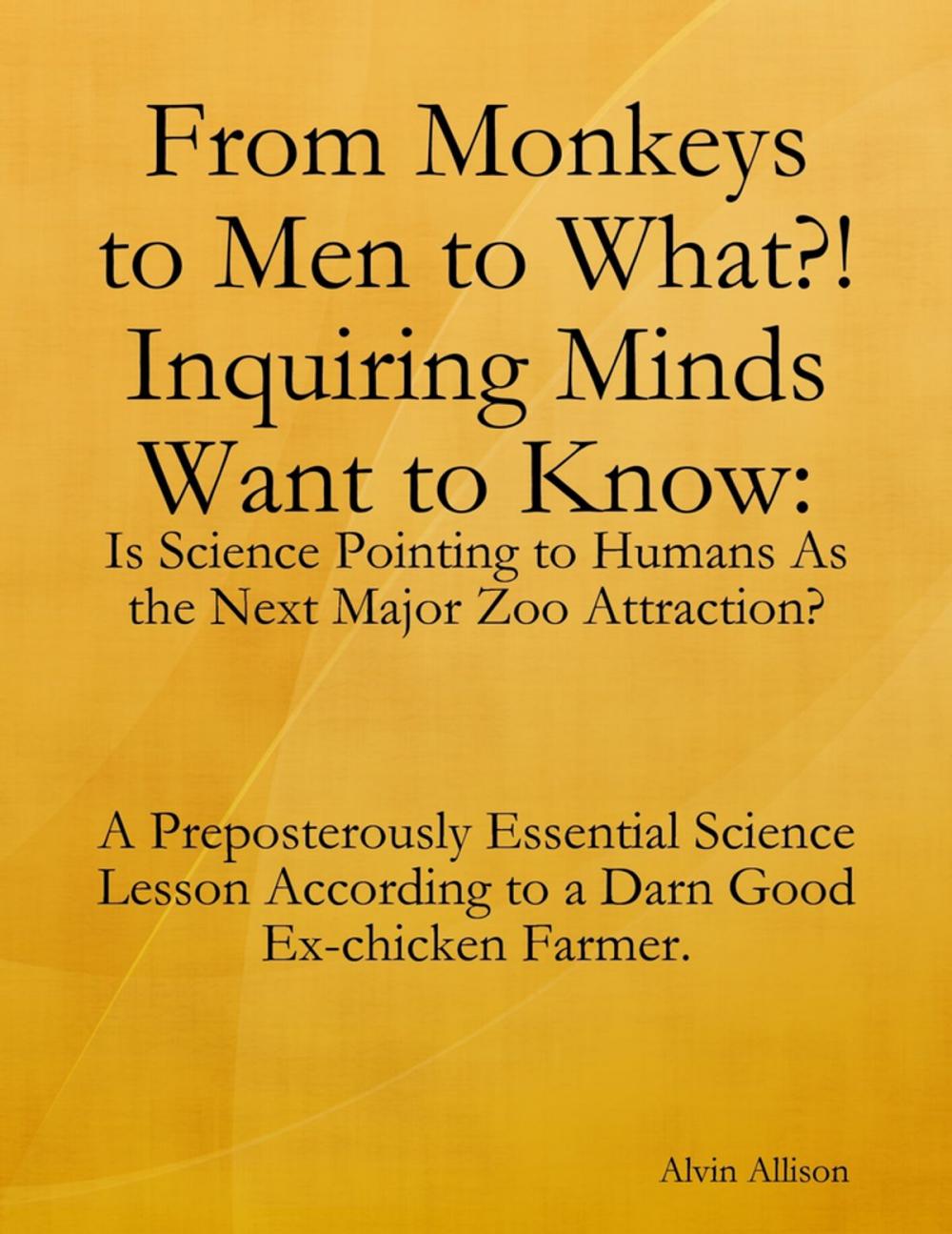 Big bigCover of From Monkeys to Men to What?! Inquiring Minds Want to Know: Is Science Pointing to Human s As the Next Major Zoo Attraction? A Preposterously Essential Science Lesson According to a Darn Good Ex-chicken Farmer.