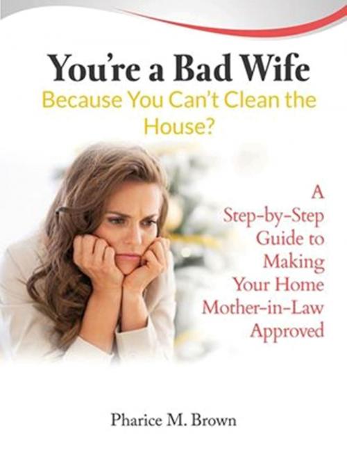 Cover of the book You're a Bad Wife Because You Can't Clean the House: A Step-by-Step Guide to Making Your Home Mother-in-Law Approved by Pharice M. Brown, Pharice M. Brown