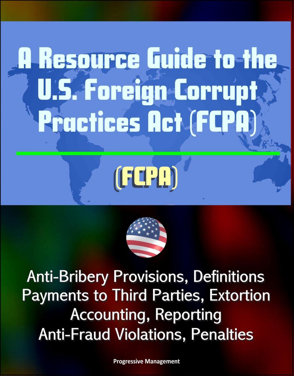 Big bigCover of A Resource Guide to the U.S. Foreign Corrupt Practices Act (FCPA): Anti-Bribery Provisions, Definitions, Payments to Third Parties, Extortion, Accounting, Reporting, Anti-Fraud Violations, Penalties