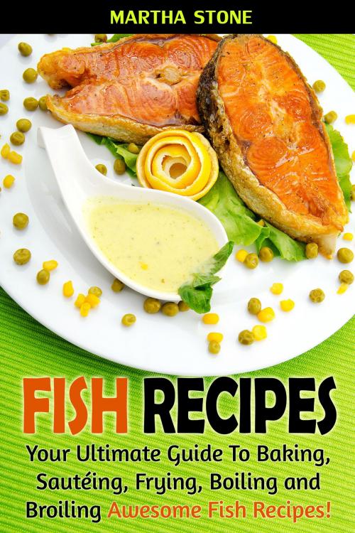 Cover of the book Fish Recipes: Your Ultimate Guide To Baking, Sautéing, Frying, Boiling and Broiling Awesome Fish Recipes! by Martha Stone, Martha Stone