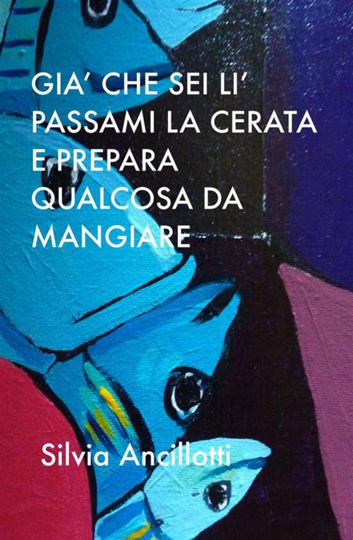 Cover of the book GIà che sei lì passami la cerata e prepara qualcosa da mangiare by Silvia Ancillotti, Silvia Ancillotti