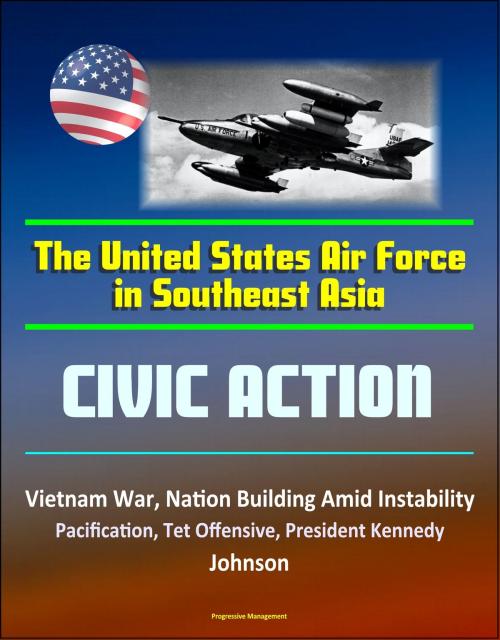 Cover of the book The United States Air Force in Southeast Asia: Civic Action - Vietnam War, Nation Building Amid Instability, Pacification, Tet Offensive, President Kennedy, Johnson by Progressive Management, Progressive Management