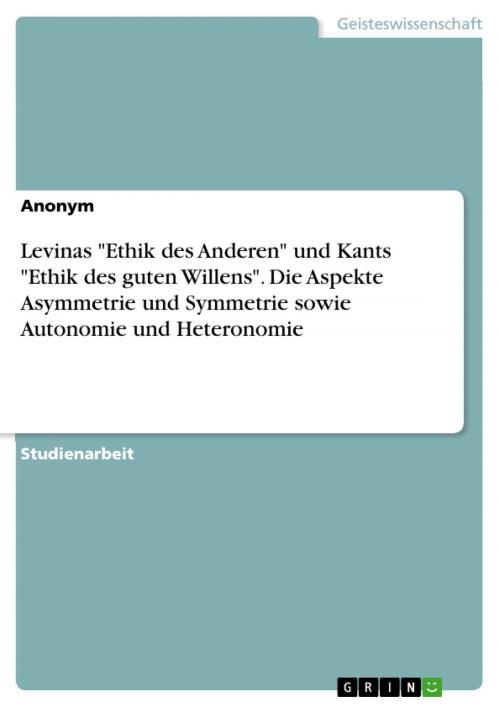 Cover of the book Levinas 'Ethik des Anderen' und Kants 'Ethik des guten Willens'. Die Aspekte Asymmetrie und Symmetrie sowie Autonomie und Heteronomie by Anonym, GRIN Verlag