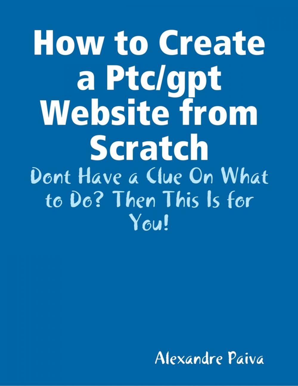 Big bigCover of How to Create a Ptc/gpt Website from Scratch: Dont Have a Clue On What to Do? Then This Is for You!