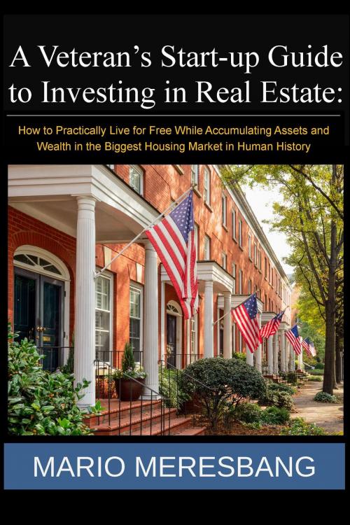 Cover of the book A Veteran’s Start-up Guide to Investing in Real Estate: How to Practically Live for Free While Accumulating Assets and Wealth in the Biggest Housing Market in Human History by Mario Meresbang, Mario Meresbang