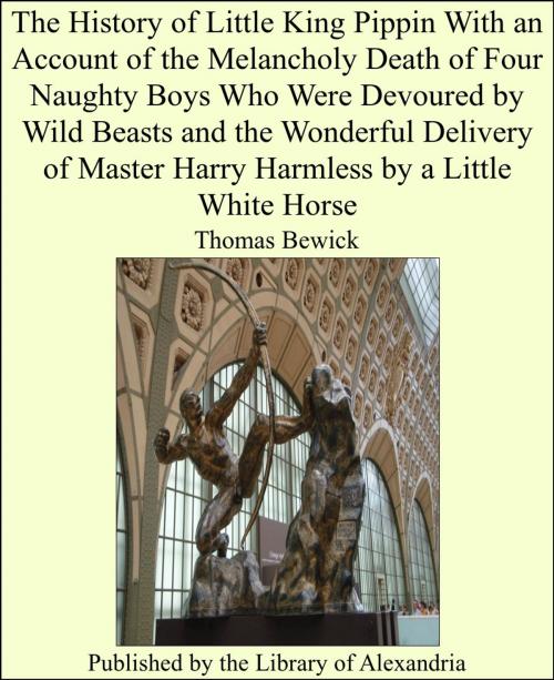 Cover of the book The History of Little King Pippin With an Account of the Melancholy Death of Four Naughty Boys Who Were Devoured by Wild Beasts and the Wonderful Delivery of Master Harry Harmless by a Little White Horse by Thomas Bewick, Library of Alexandria