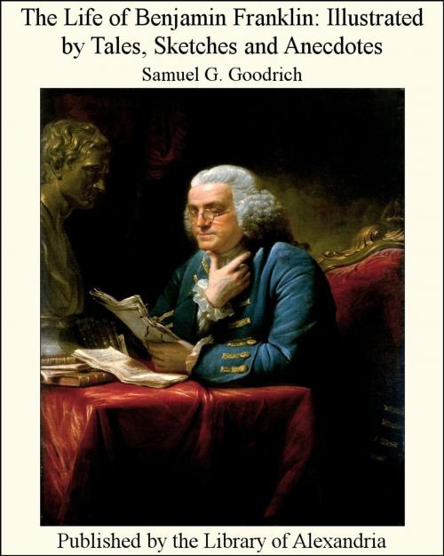 Cover of the book The Life of Benjamin Franklin: Illustrated by Tales, Sketches and Anecdotes by Samuel Griswold Goodrich, Library of Alexandria