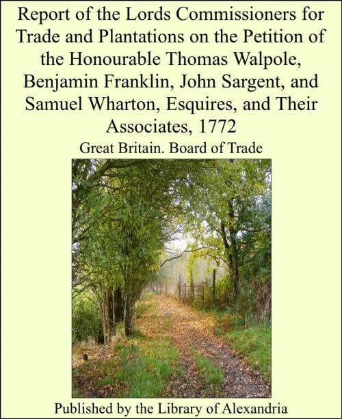 Cover of the book Report of the Lords Commissioners for Trade and Plantations on the Petition of the Honourable Thomas Walpole, Benjamin Franklin, John Sargent, and Samuel Wharton, Esquires, and Their Associates, 1772 by Great Britain. Board of Trade, Library of Alexandria