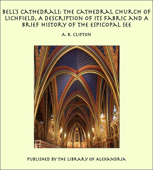 Cover of the book Bell's Cathedrals: The Cathedral Church of Lichfield, A Description of Its Fabric and A Brief History of the Espicopal See by A. B. Clifton, Library of Alexandria