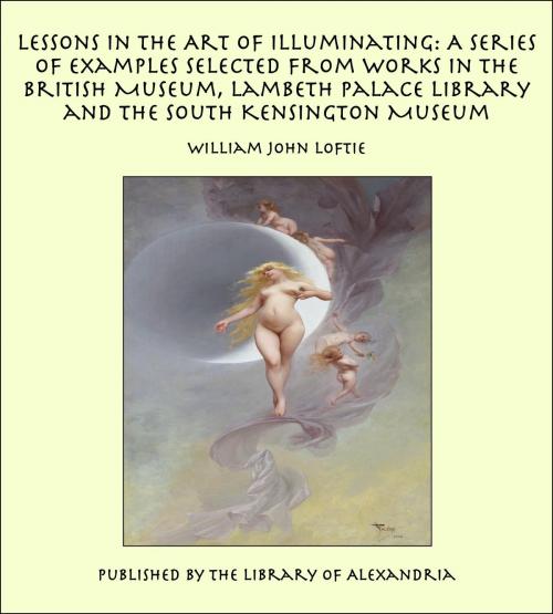 Cover of the book Lessons in the Art of Illuminating: A Series of Examples Selected from Works in the British Museum, Lambeth Palace Library and the South Kensington Museum by William John Loftie, Library of Alexandria