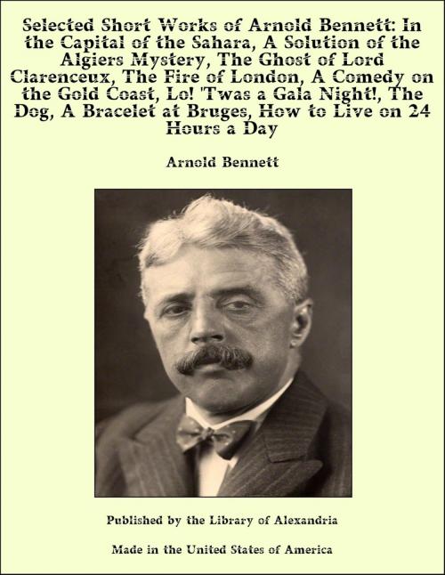 Cover of the book Selected Short Works of Arnold Bennett: In the Capital of the Sahara, A Solution of the Algiers Mystery, The Ghost of Lord Clarenceux, The Fire of London, A Comedy on the Gold Coast, Lo! 'Twas a Gala Night!, The Dog, A Bracelet at Bruges, How to Live by Arnold Bennett, Library of Alexandria