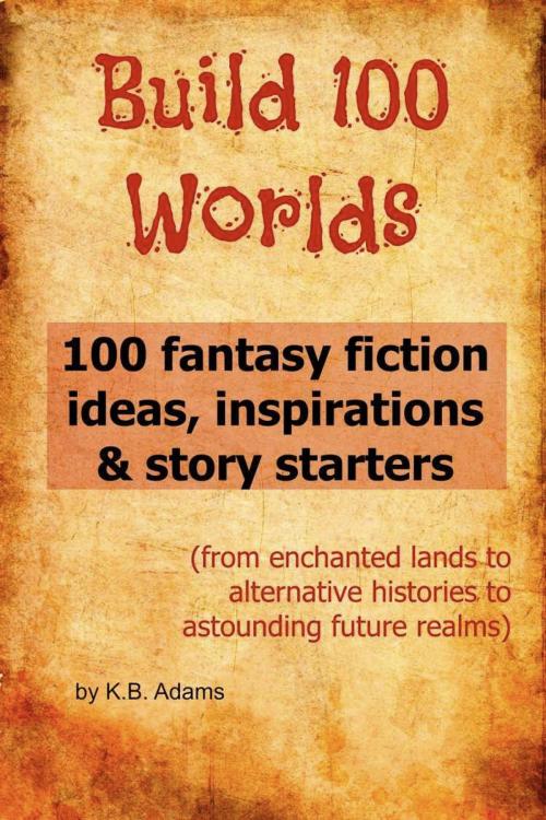 Cover of the book Build 100 Worlds: 100 Fantasy Fiction Writing Ideas, Inspirations and Story Starters by K.B. Adams, BookLocker.com, Inc.