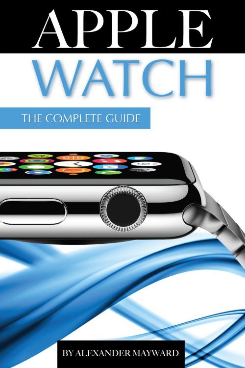 Cover of the book Apple Watch: The Complete Guide by Alexander Mayward, First Rank Publishing