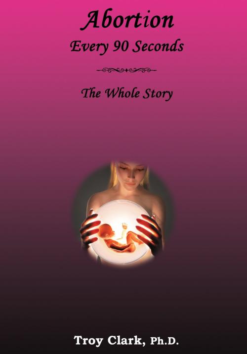 Cover of the book Abortion Every 90 Seconds: The Whole Story by Dr.Troy Clark, Dr.Troy Clark