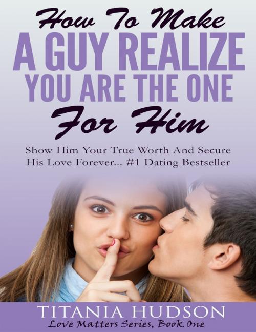 Cover of the book How to Make a Guy Realize You Are the One for Him - Show Him Your True Worth and Secure His Love Forever by Titania Hudson, Lulu.com