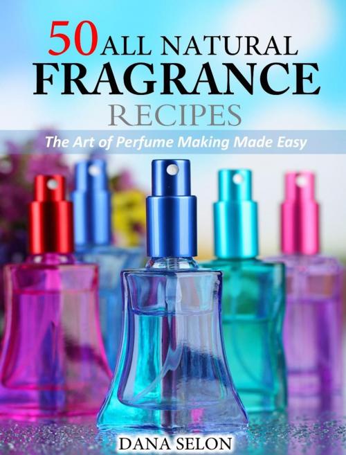 Cover of the book 50 All Natural Fragrance Recipes The Art of Perfume Making Made Easy by Dana Selon, Dana Selon