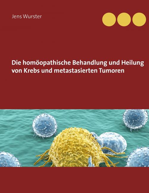 Cover of the book Die homöopathische Behandlung und Heilung von Krebs und metastasierten Tumoren by Jens Wurster, Books on Demand