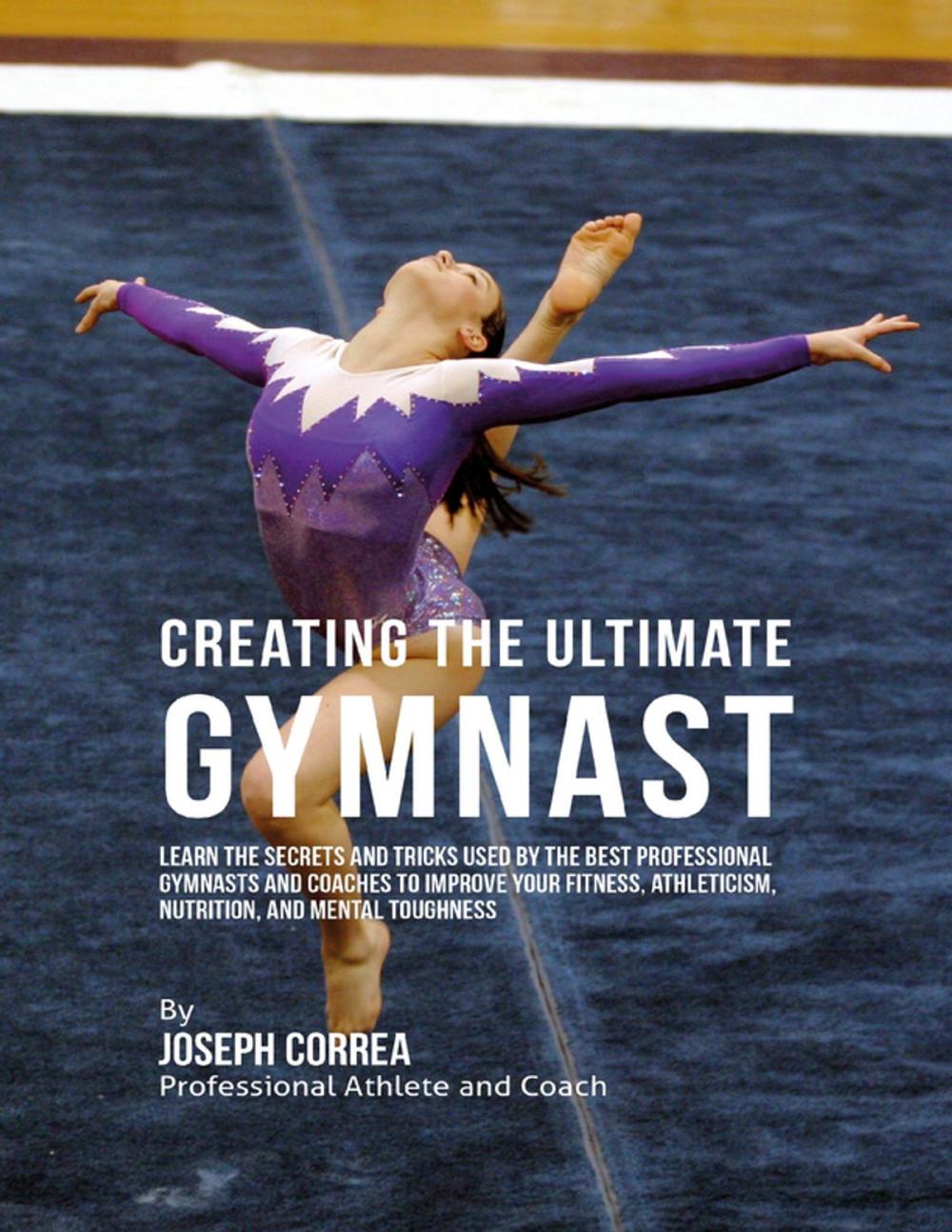 Big bigCover of Creating the Ultimate Gymnast: Learn the Secrets and Tricks Used By the Best Professional Gymnasts and Coaches to Improve Your Fitness, Athleticism, Nutrition, and Mental Toughness