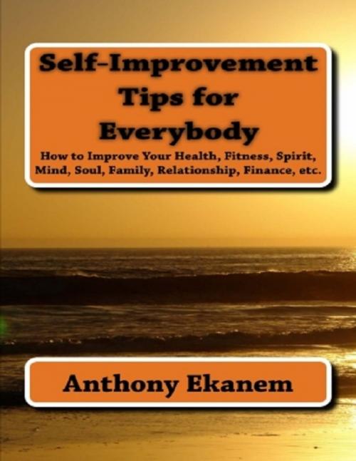 Cover of the book Self Improvement Tips for Everybody: How to Improve Your Health, Fitness, Spirit, Mind, Soul, Family, Relationship, Finance by Anthony Ekanem, Lulu.com