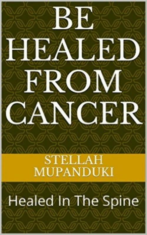 Cover of the book Be Healed From Cancer: Healed In The Spine by Stellah Mupanduki, Stellah Mupanduki