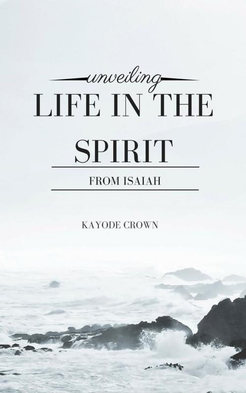 Cover of the book Unveiling Life in the Spirit From Isaiah by Kayode Crown, Kayode Crown